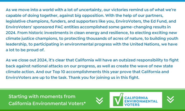 As we move into a world with a lot of uncertainty, our victories remind us of what we’re capable of doing together, against big opposition. With the help of our partners, legislative champions, funders, and supporters like you, EnviroVoters, the Ed Fund, and our PAC entities accomplished some game-changing results in 2024. From historic investments in clean energy and resilience, to electing exciting new climate justice champions, to protecting thousands of acres of nature, to building youth leadership, to participating in environmental progress with the United Nations, we have a lot to be proud of. As we close out 2024, it’s clear that California will have an outsized responsibility to fight back against national attacks on our progress, as well as create the wave of new state climate action. And our Top 10 accomplishments this year prove that California and EnviroVoters are up to the task. Thank you for joining us in this fight.
